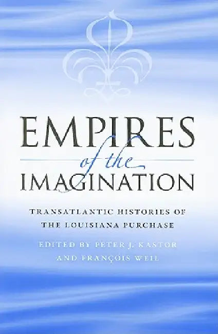 Empires of the Imagination: Transatlantic Histories of the Louisiana Purchase by Peter J. Kastor