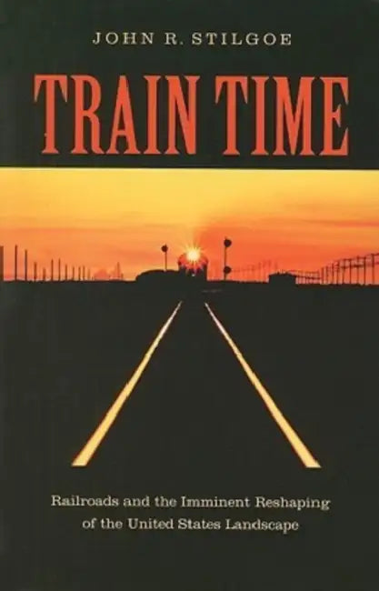 Train Time: Railroads and the Imminent Reshaping of the United States Landscape by John R. Stilgoe