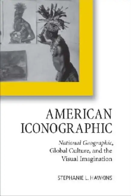 American Iconographic: National Geographic, Global Culture, and the Visual Imagination by Stephanie L. Hawkins