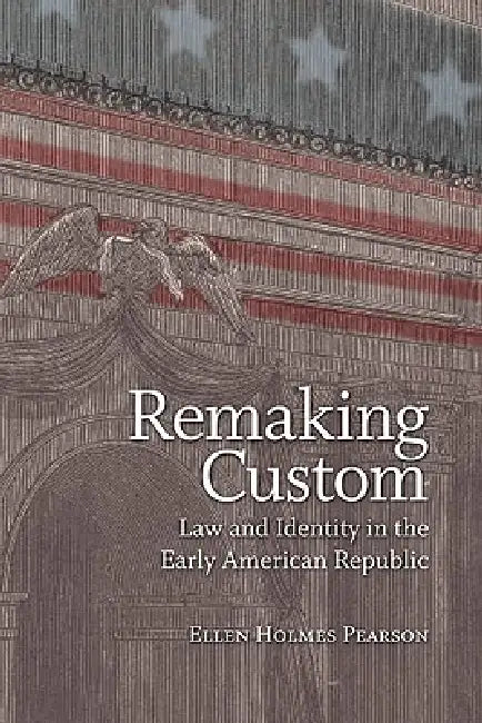 Remaking Custom: Law and Identity in the Early American Republic by Ellen Holmes Pearson