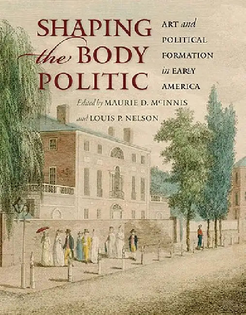 Shaping the Body Politic: Art and Political Formation in Early America by Maurie D. McInnis, Louis P. Nelson