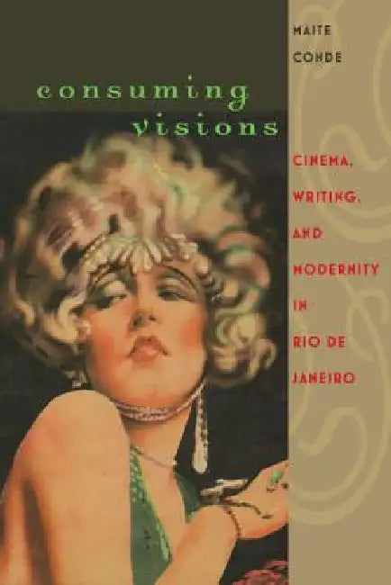 Consuming Visions: Cinema, Writing, and Modernity in Rio de Janeiro by Maite Conde