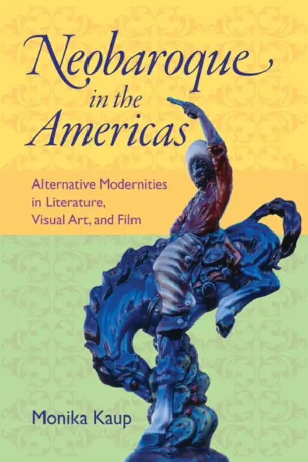 Neobaroque in the Americas: Alternative Modernities in Literature, Visual Art, and Film by Monika Kaup