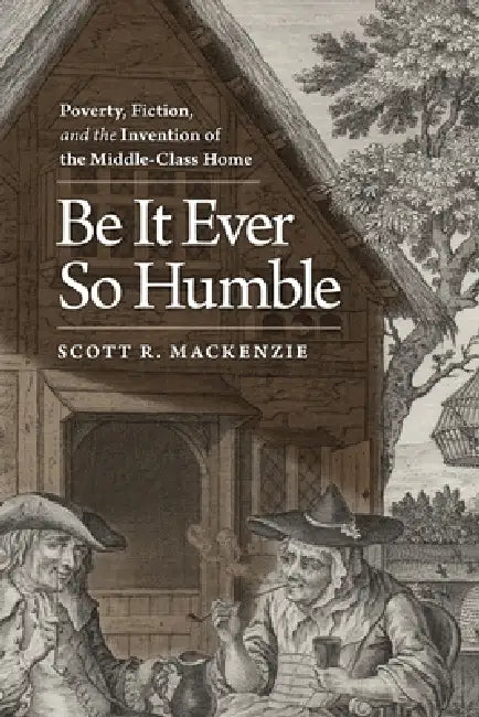 Be It Ever So Humble: Poverty, Fiction, and the Invention of the Middle-Class Home by Scott R. MacKenzie