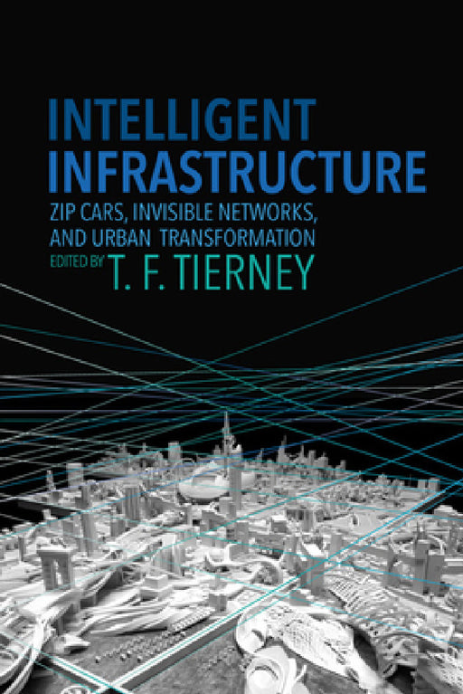 Intelligent Infrastructure: Zip Cars, Invisible Networks, and Urban Transformation by T. F. Tierney