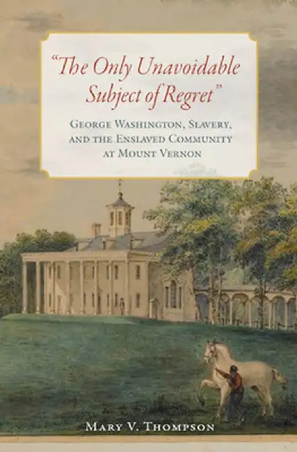 The Only Unavoidable Subject of Regret": George Washington, Slavery, and the Enslaved Community at Mount Vernon by Mary V. Thompson