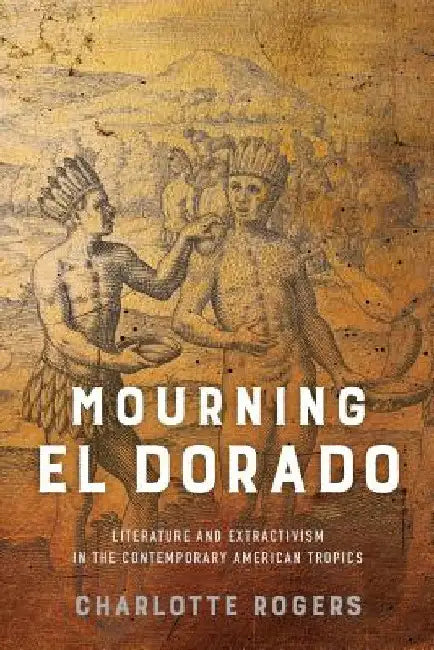 Mourning El Dorado: Literature and Extractivism in the Contemporary American Tropics by Charlotte Rogers