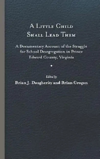A Little Child Shall Lead Them: A Documentary Account of the Struggle for School Desegregation in Prince Edward County, Virginia by Brian J. Daugherity