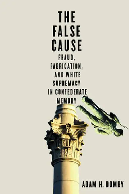The False Cause: Fraud, Fabrication, and White Supremacy in Confederate Memory by Adam H. Domby
