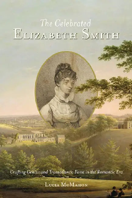 The Celebrated Elizabeth Smith: Crafting Genius and Transatlantic Fame in the Romantic Era by Lucia McMahon