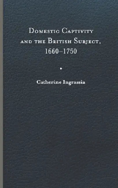 Domestic Captivity and the British Subject, 1660-1750 by Catherine Ingrassia