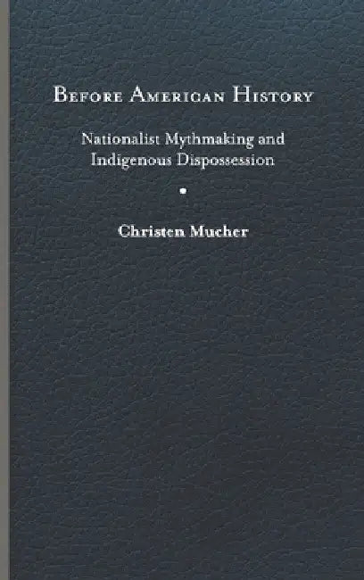 Before American History: Nationalist Mythmaking and Indigenous Dispossession by Christen Mucher