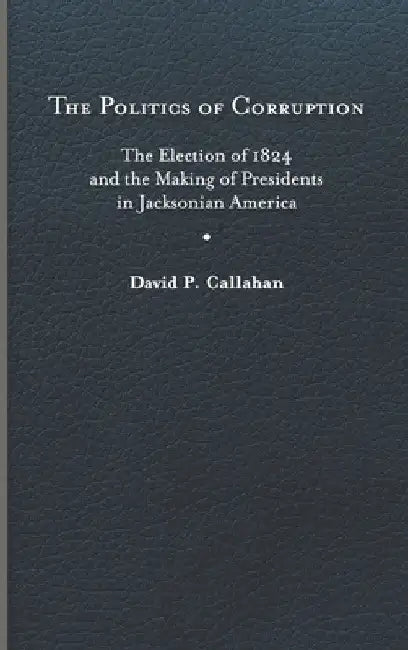 Politics of Corruption: The Election of 1824 and the Making of Presidents in Jacksonian America by David P. Callahan