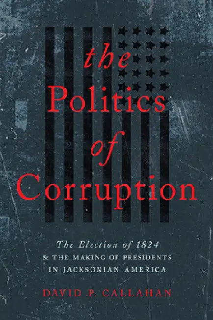 Politics of Corruption: The Election of 1824 and the Making of Presidents in Jacksonian America by David P. Callahan