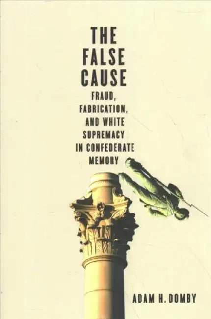 The False Cause: Fraud, Fabrication, and White Supremacy in Confederate Memory by Adam H. Domby