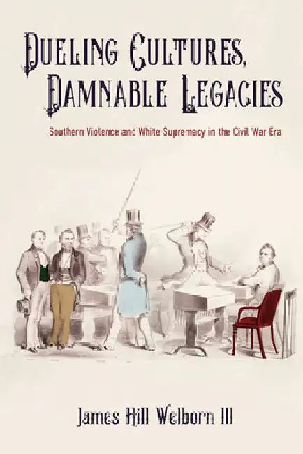 Dueling Cultures, Damnable Legacies: Southern Violence and White Supremacy in the Civil War Era by James Hill Welborn