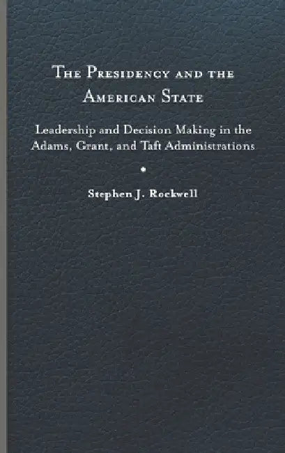 The Presidency and the American State: Leadership and Decision Making in the Adams, Grant, and Taft Administrations by Stephen J. Rockwell