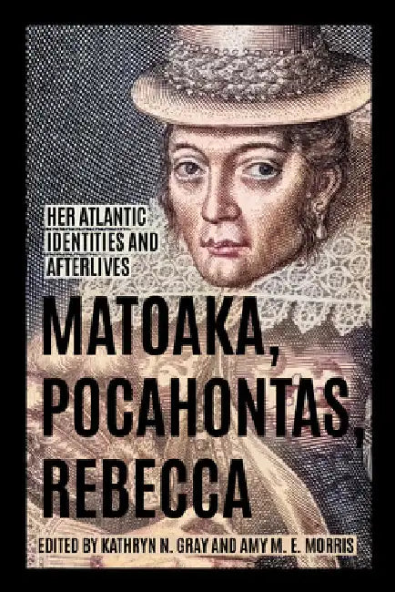 Matoaka, Pocahontas, Rebecca: Her Atlantic Identities and Afterlives by Kathryn N. Gray