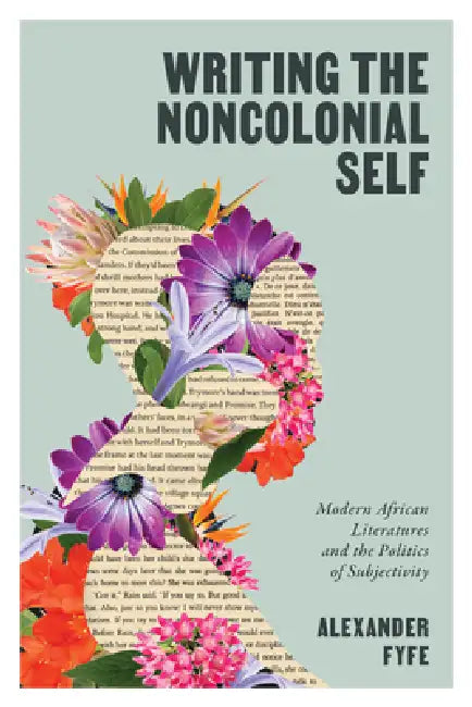 Writing the Noncolonial Self: Modern African Literatures and the Politics of Subjectivity by Alexander Fyfe