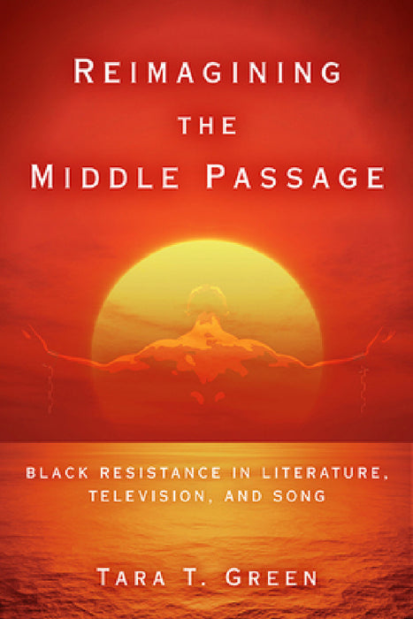Reimagining the Middle Passage: Black Resistance in Literature, Television, and Song by Tara T. Green