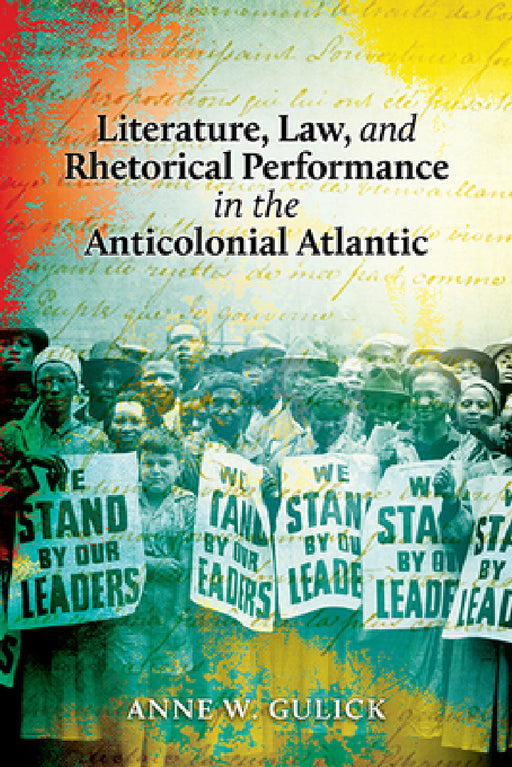 Literature, Law, and Rhetorical Performance in the Anticolonial Atlantic by Anne W. Gulick