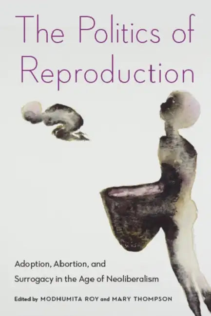 The Politics of Reproduction: Adoption, Abortion, and Surrogacy in the Age of Neoliberalism by Modhumita Roy, Mary Thompson