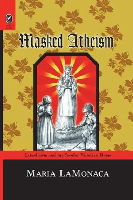 Masked Atheism: Catholicism and the Secular Victorian Home by Maria Lamonaca