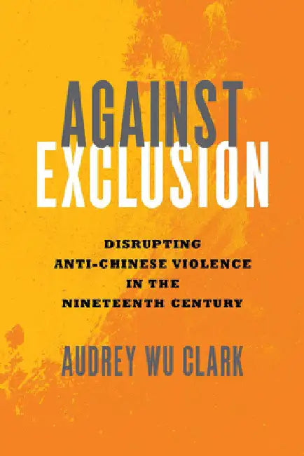 Against Exclusion: Disrupting Anti-Chinese Violence in the Nineteenth Century by Audrey Wu Clark