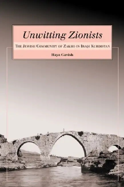 Unwitting Zionists: The Jewish Community of Zakho in Iraqi Kurdistan by Haya Gavish