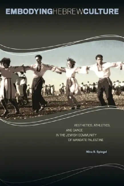 Embodying Hebrew Culture: Aesthetics, Athletics, and Dance in the Jewish Community of Mandate Palestine by Nina S. Spiegel