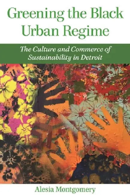 Greening the Black Urban Regime: The Culture and Commerce of Sustainability in Detroit by Alesia Montgomery