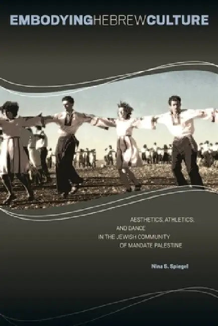 Embodying Hebrew Culture: Aesthetics, Athletics, and Dance in the Jewish Community of Mandate Palestine by Nina S. Spiegel