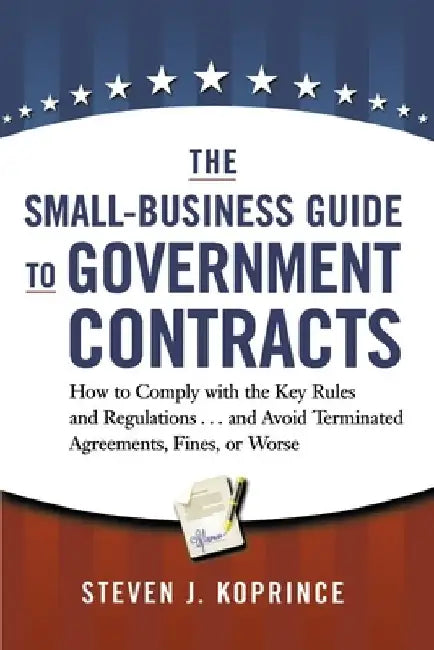 The Small-Business Guide to Government Contracts: How to Comply with the Key Rules and Regulations . . . and Avoid Terminated Agreements, Fines, or Wo by Steven Koprince
