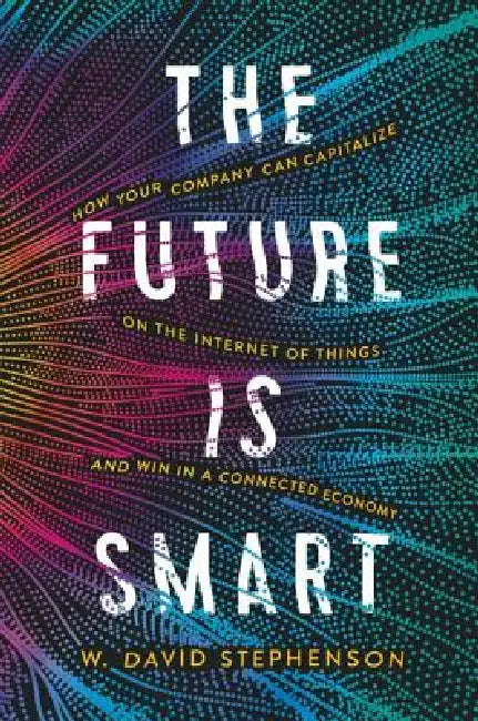 The Future Is Smart: How Your Company Can Capitalize on the Internet of Things--And Win in a Connected Economy by W. David Stephenson
