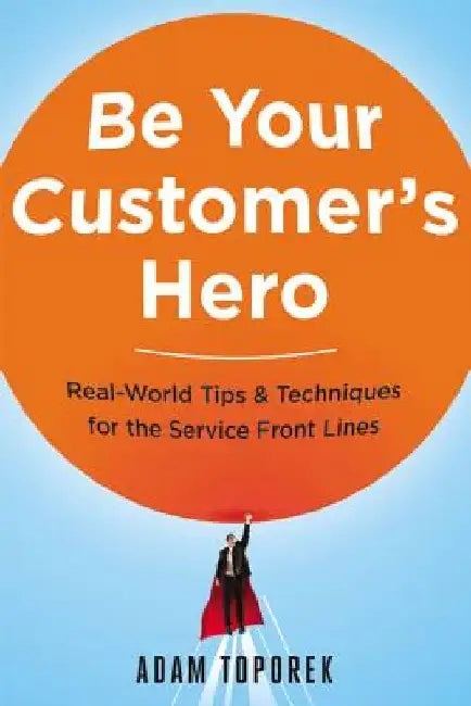 Be Your Customer's Hero: Real-World Tips and Techniques for the Service Front Lines by Adam Toporek