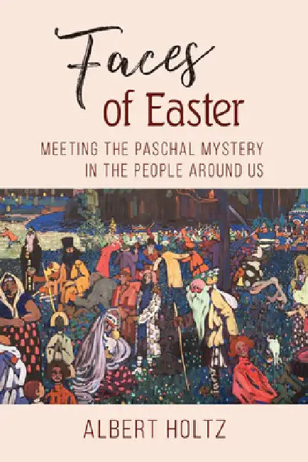 Faces of Easter: Meeting the Paschal Mystery in the People Around Us by Albert Holtz