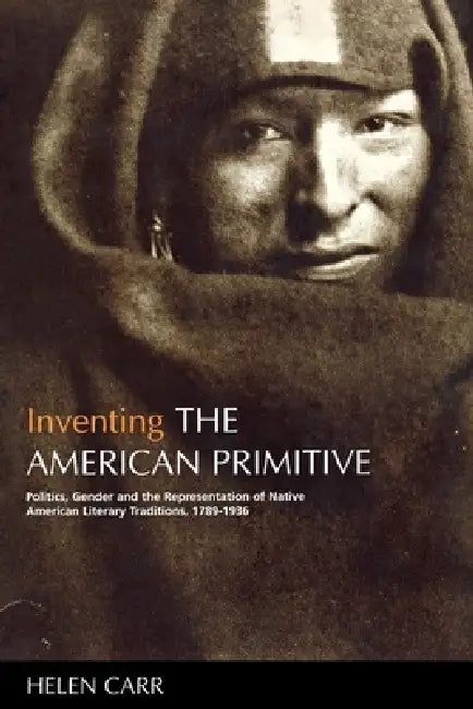 Inventing the American Primitive: Politics, Gender and the Representation of Native American Literary Traditions, 1789-1936 by Helen Carr