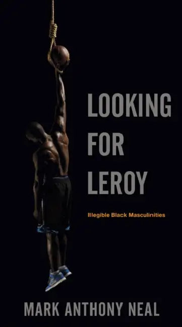 Looking for Leroy: Illegible Black Masculinities by Mark Anthony Neal