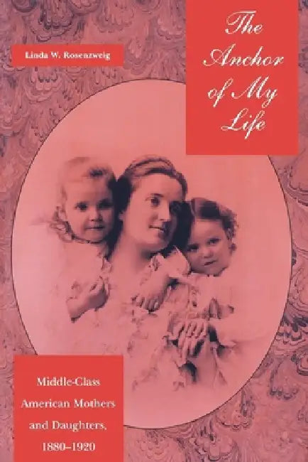 The Anchor of My Life: Middle-Class American Mothers and Daughters, 1880-1920 by Linda W. Rosenzweig