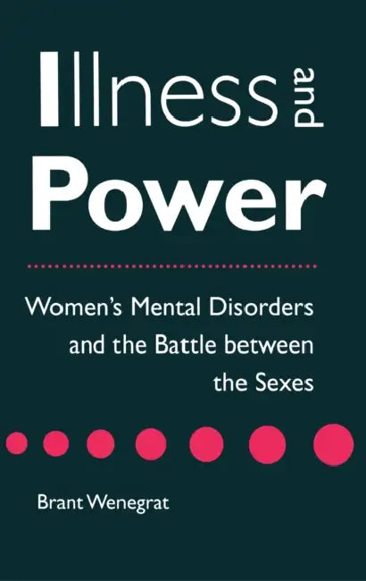 Illness and Power: Women's Mental Disorders and the Battle Between the Sexes by Brant Wenegrat