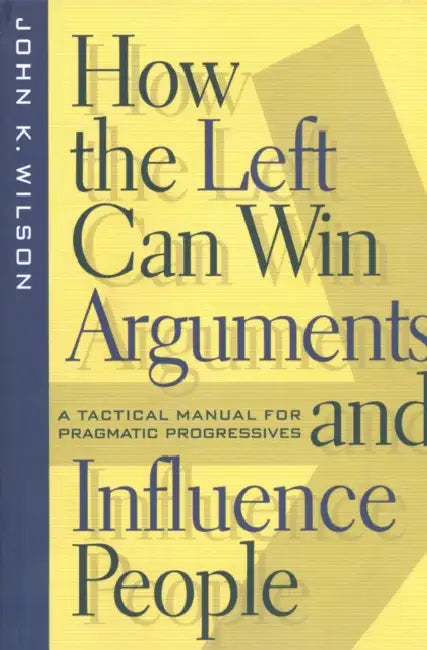 How the Left Can Win Arguments and Influence People: A Tactical Manual for Pragmatic Progressives by John K. Wilson