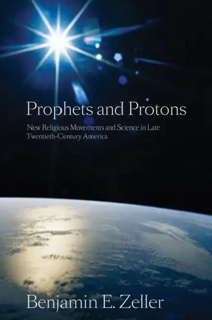Prophets and Protons: New Religious Movements and Science in Late Twentieth-Century America by Benjamin E. Zeller