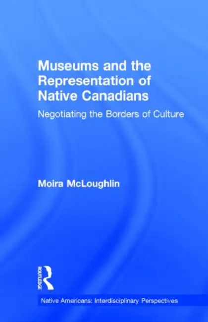Museums and the Representation of Native Canadians: Negotiating the Borders of Culture by Moira McLoughlin