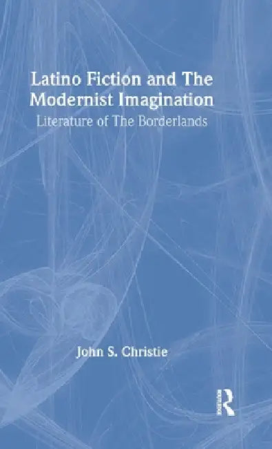 Latino Fiction and the Modernist Imagination: Literature of the Borderlands by John S. Christie