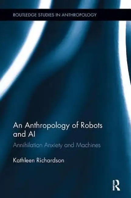 An Anthropology of Robots and AI: Annihilation Anxiety and Machines by Kathleen Richardson