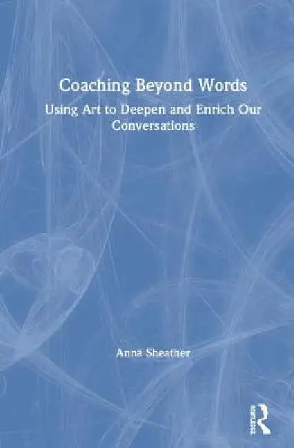 Coaching Beyond Words: Using Art to Deepen and Enrich Our Conversations by Anna Sheather