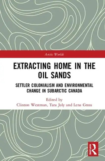 Extracting Home in the Oil Sands: Settler Colonialism and Environmental Change in Subarctic Canada by Clinton Westman