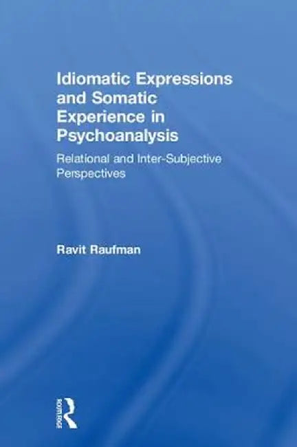 Idiomatic Expressions and Somatic Experience in Psychoanalysis: Relational and Inter-Subjective Perspectives by Ravit Raufman