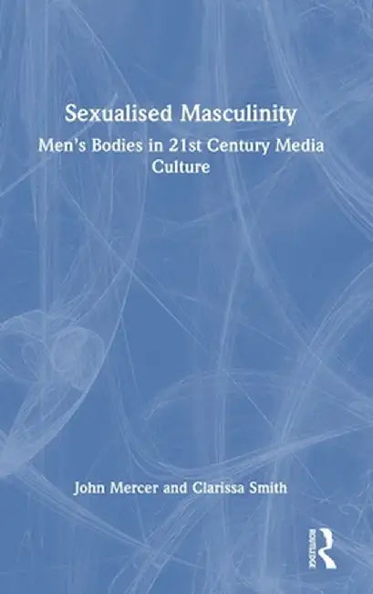 Sexualised Masculinity: Men's Bodies in 21st Century Media Culture by John Mercer