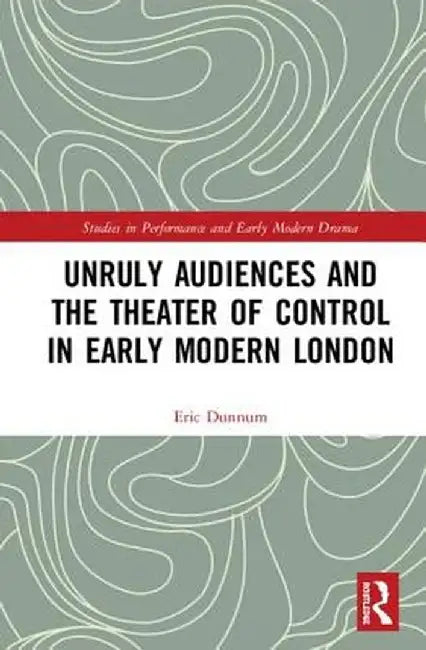 Unruly Audiences and the Theater of Control in Early Modern London by Eric Dunnum